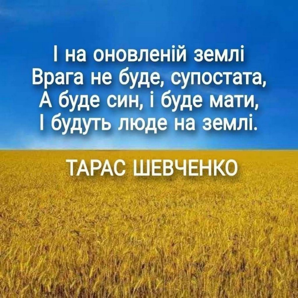 І на оновленій землі Врага не буде, супостата, А буде син, і буде мати, І будуть люде на землі. ТАРАС ШЕВЧЕНКО