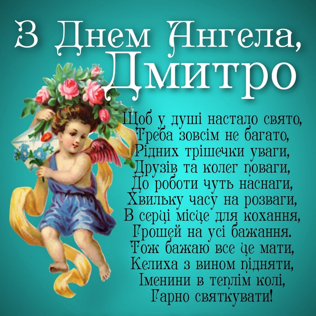 З Днем Ангела, Дмитро
Щоб у душі настало свято, Треба зовсім не багато, Рідних трішечки уваги, Друзів та колег поваги, До роботи чуть наснаги, Хвильку часу на розваги, В серці місце для кохання, Грошей на усі бажання. Тож бажаю все це мати, Келиха 3 вином підняти, Іменини в теплі колі, Гарно святкувати!